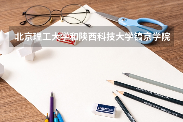 北京理工大学和陕西科技大学镐京学院哪个好 录取分数线对比