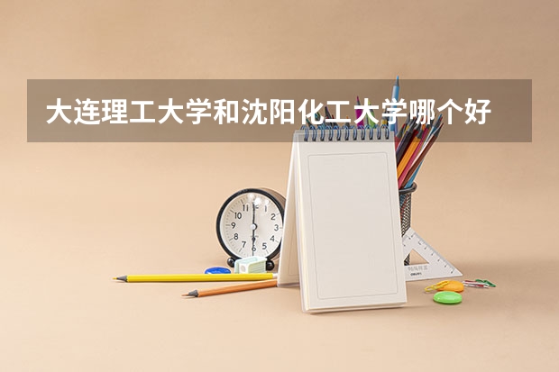 大连理工大学和沈阳化工大学哪个好 录取分数线对比