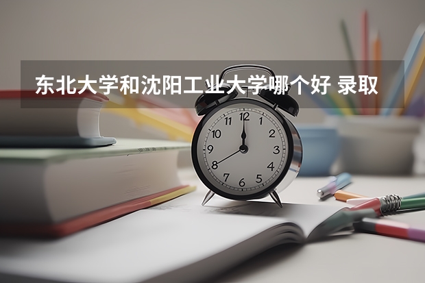 东北大学和沈阳工业大学哪个好 录取分数线对比