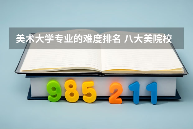 美术大学专业的难度排名 八大美院校报考难度排行是什么