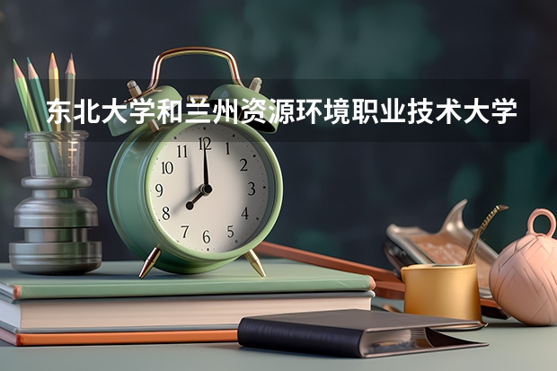 东北大学和兰州资源环境职业技术大学哪个好 录取分数线对比
