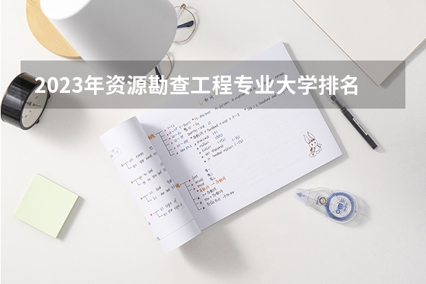 2023年资源勘查工程专业大学排名  资源勘查工程专业前十名