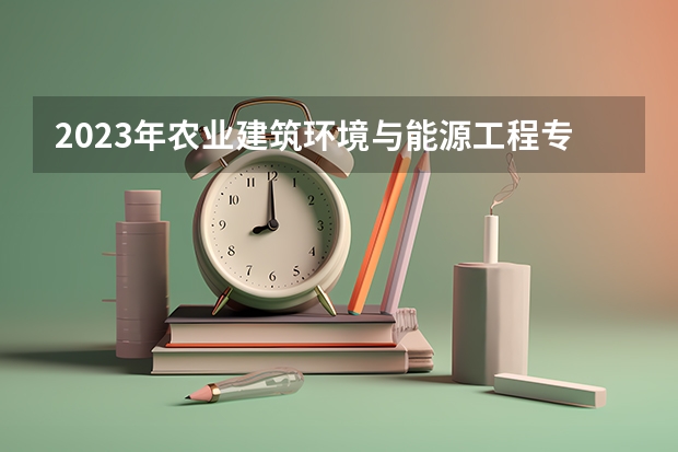 2023年农业建筑环境与能源工程专业大学排名  农业建筑环境与能源工程专业前十名