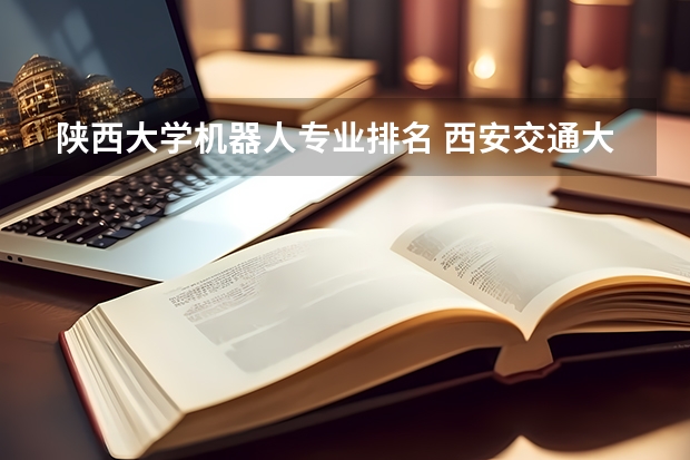 陕西大学机器人专业排名 西安交通大学的机械工程及自动化怎么样？