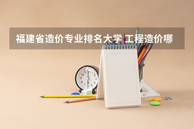 福建省造价专业排名大学 工程造价哪个学校好