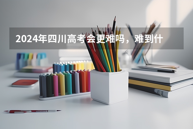 2024年四川高考会更难吗，难到什么程度？