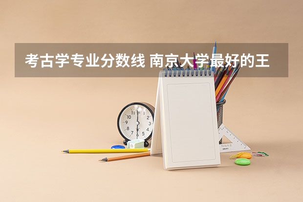 考古学专业分数线 南京大学最好的王牌专业排名 南京大学王牌专业排名