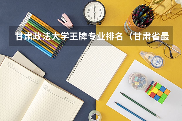 甘肃政法大学王牌专业排名（甘肃省最好的大学排名）