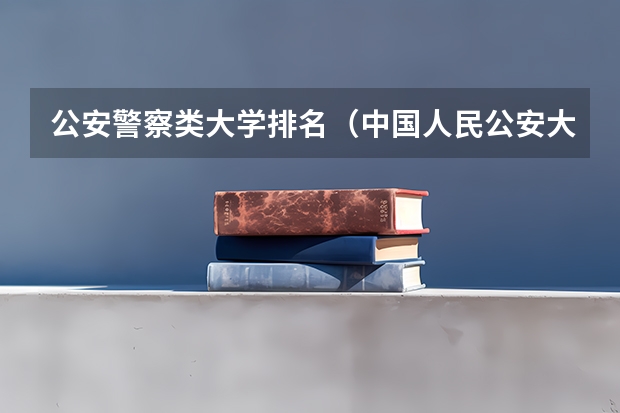 公安警察类大学排名（中国人民公安大学专业排名）