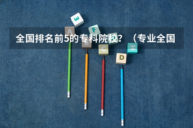 全国排名前5的专科院校?(专业全国大学排名)