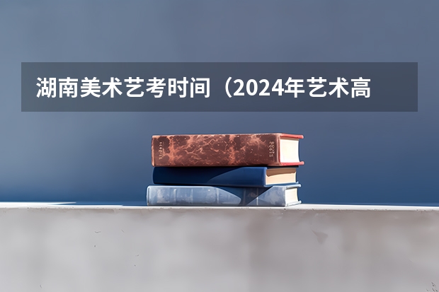 湖南美术艺考时间（2024年艺术高考时间）