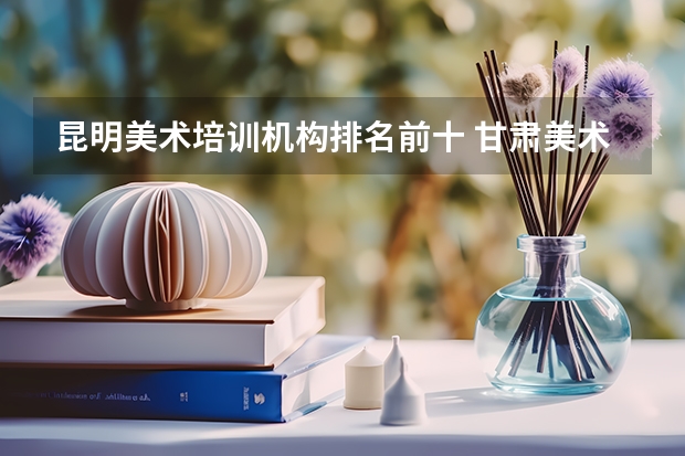 昆明美术培训机构排名前十 甘肃美术艺考分数线2023