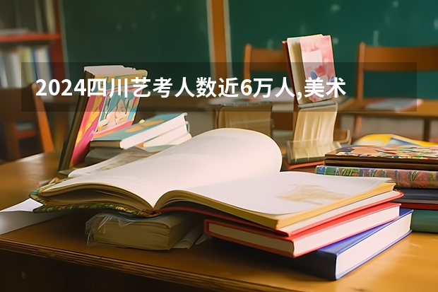 2024四川艺考人数近6万人,美术联考占比58%,本科录取率有多高?（2024年艺术高考时间）
