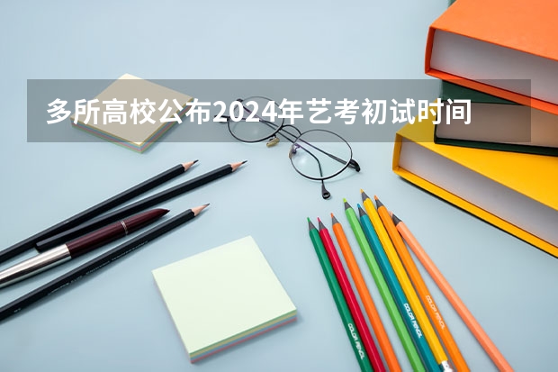 多所高校公布2024年艺考初试时间（2024年艺考美术文化分数线）