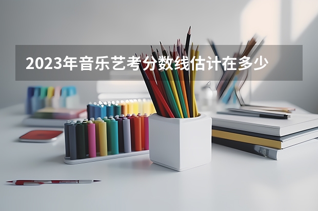 2023年音乐艺考分数线估计在多少左右？