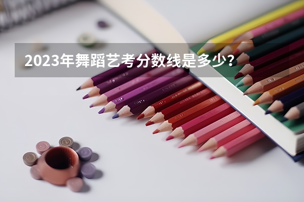 2023年舞蹈艺考分数线是多少？