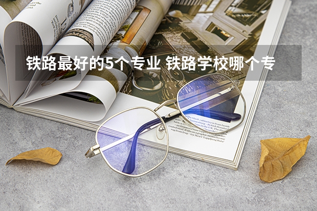 铁路最好的5个专业 铁路学校哪个专业好