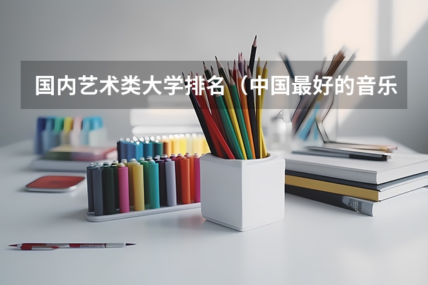 国内艺术类大学排名（中国最好的音乐学院排名榜）