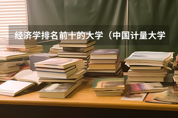 经济学排名前十的大学（中国计量大学最好的专业）