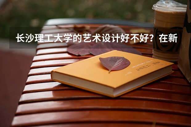 长沙理工大学的艺术设计好不好?在新校区还是旧校区?环境如何?