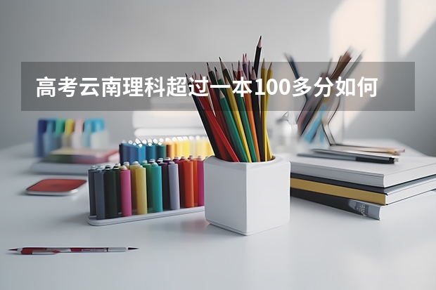 高考云南理科超过一本100多分如何报志愿