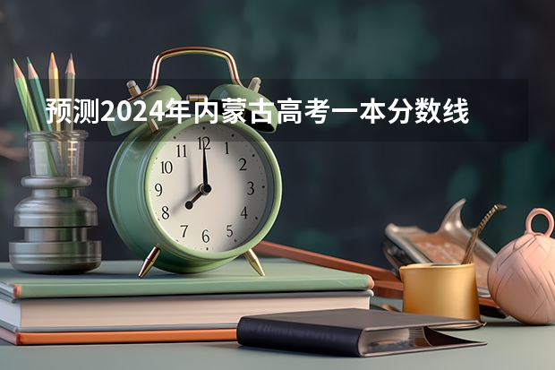 预测2024年内蒙古高考一本分数线 最低多少分可以上一本