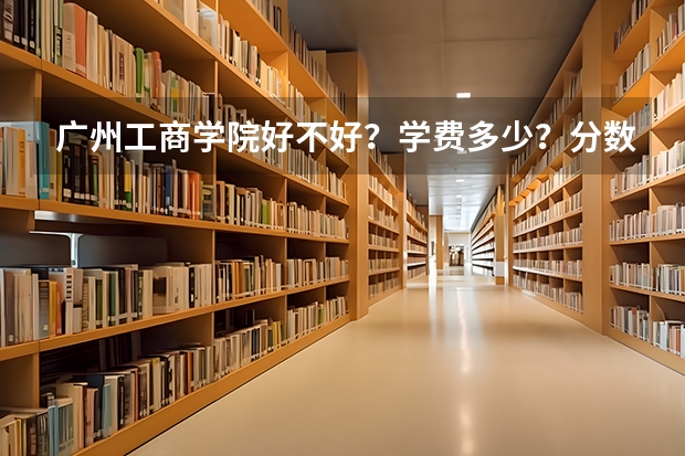 广州工商学院好不好?学费多少?分数线是多少?