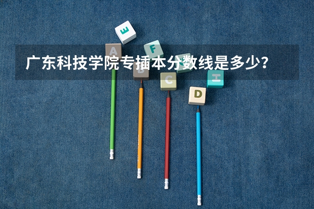 广东科技学院专插本分数线是多少?