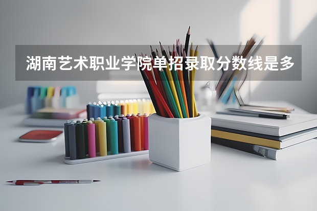 湖南艺术职业学院单招录取分数线是多少？