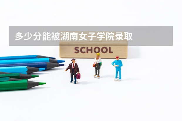 多少分能被湖南女子学院录取