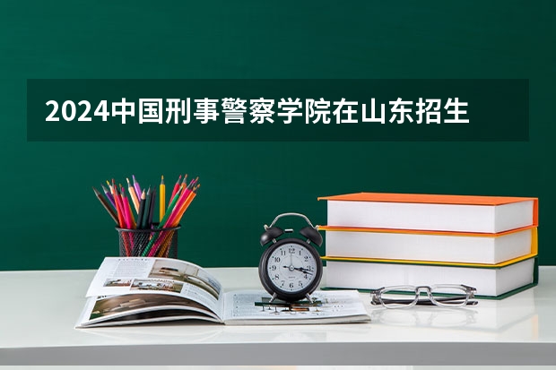 2024中国刑事警察学院在山东招生计划（招多少人）
