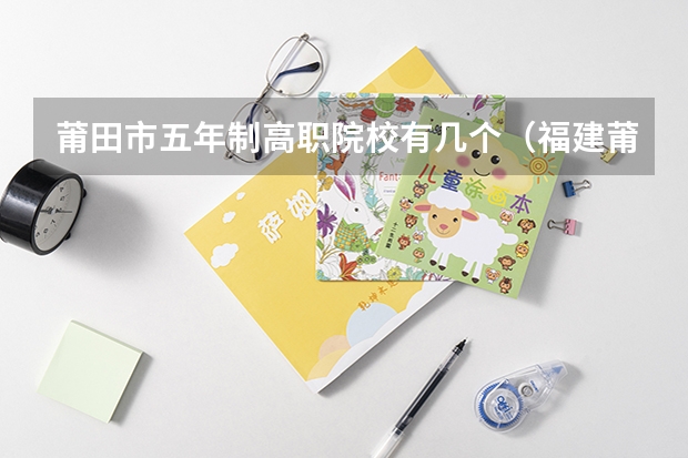 莆田市五年制高职院校有几个(福建莆田哪一所职业中专是最好的)