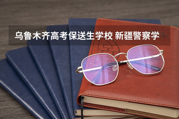 乌鲁木齐高考保送生学校 新疆警察学院招生章程
