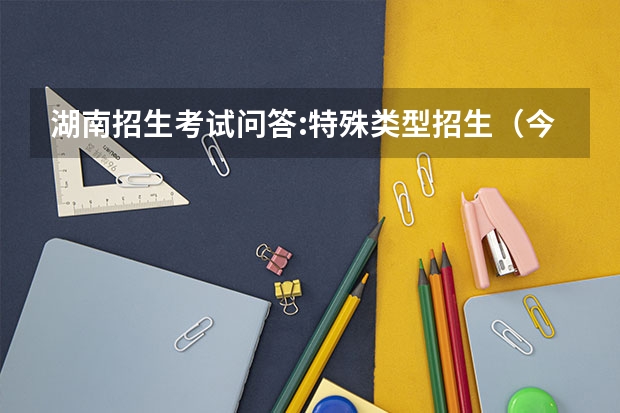 湖南招生考试问答:特殊类型招生（今年湖南高考难度解读）