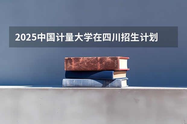 2025中国计量大学在四川招生计划预测（招多少人）