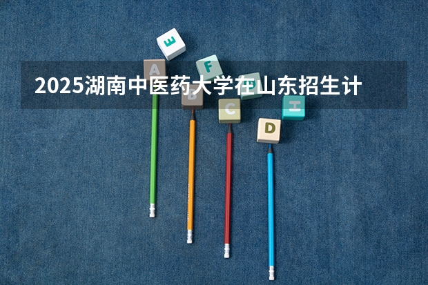 2025湖南中医药大学在山东招生计划预测（招多少人）