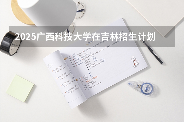 2025广西科技大学在吉林招生计划预测（招多少人）