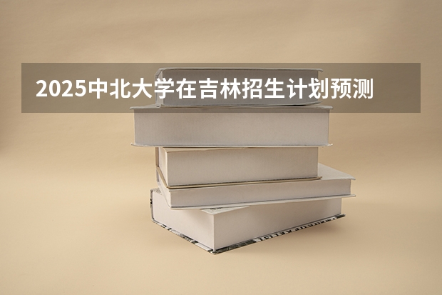2025中北大学在吉林招生计划预测（招多少人）