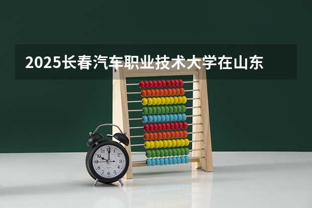 2025长春汽车职业技术大学在山东招生计划预测（招多少人）