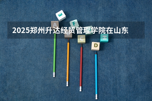 2025郑州升达经贸管理学院在山东招生计划预测（招多少人）