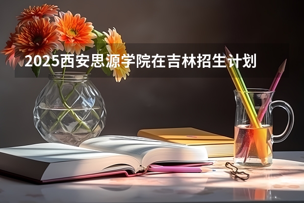 2025西安思源学院在吉林招生计划预测（招多少人）