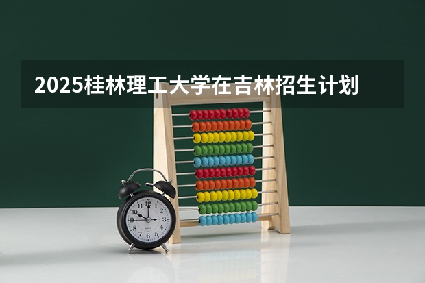 2025桂林理工大学在吉林招生计划预测（招多少人）