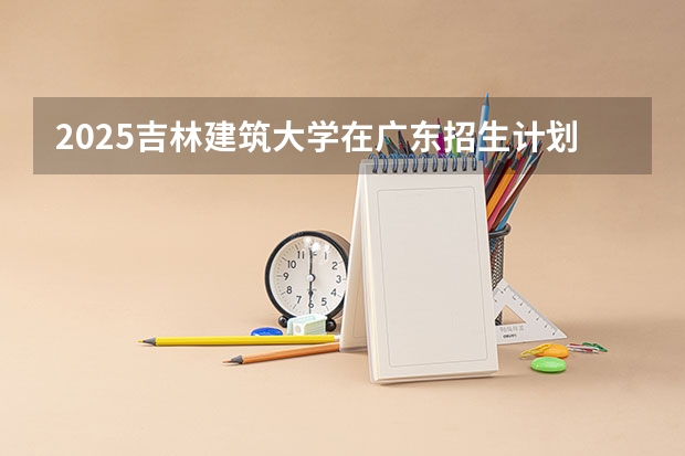 2025吉林建筑大学在广东招生计划（招多少人）