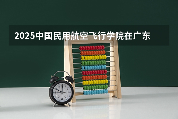 2025中国民用航空飞行学院在广东招生计划（招多少人）