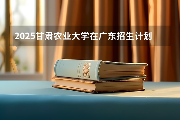 2025甘肃农业大学在广东招生计划（招多少人）
