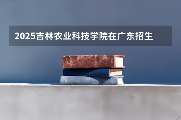 2025吉林农业科技学院在广东招生计划（招多少人）