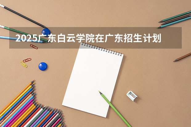 2025广东白云学院在广东招生计划（招多少人）