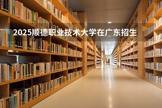 2025顺德职业技术大学在广东招生计划（招多少人）