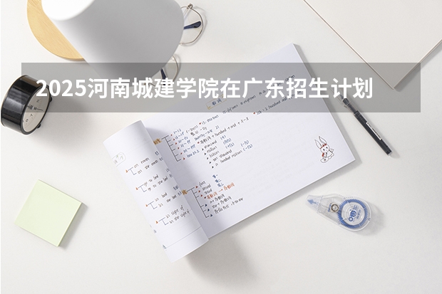 2025河南城建学院在广东招生计划（招多少人）