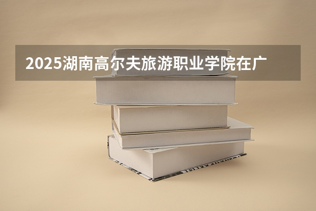 2025湖南高尔夫旅游职业学院在广东招生计划（招多少人）